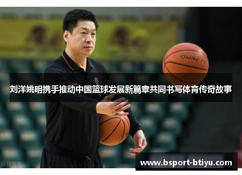 刘洋姚明携手推动中国篮球发展新篇章共同书写体育传奇故事
